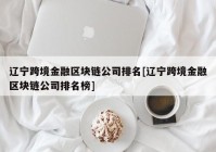 辽宁跨境金融区块链公司排名[辽宁跨境金融区块链公司排名榜]